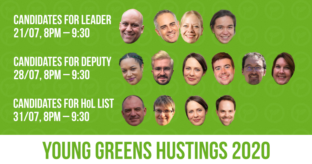 Young Greens Hustings 2020. Candidates for leader – 21/07, 8pm - 930pm. Candidates for deputy – 28/07, 8pm - 930pm. Candidates for HoL list – 31/07, 8pm - 930pm